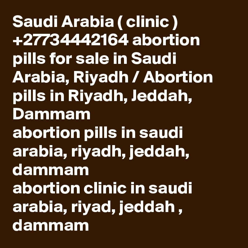 Saudi Arabia ( clinic ) +27734442164 abortion pills for sale in Saudi Arabia, Riyadh / Abortion pills in Riyadh, Jeddah, Dammam	
abortion pills in saudi arabia, riyadh, jeddah, dammam
abortion clinic in saudi arabia, riyad, jeddah , dammam