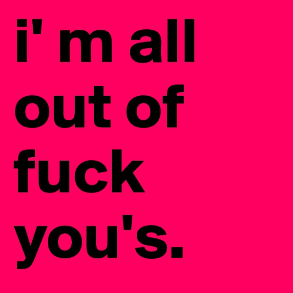 i' m all out of fuck you's.