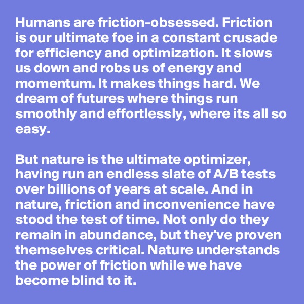 Humans are friction-obsessed. Friction is our ultimate foe in a constant crusade for efficiency and optimization. It slows us down and robs us of energy and momentum. It makes things hard. We dream of futures where things run smoothly and effortlessly, where its all so easy.

But nature is the ultimate optimizer, having run an endless slate of A/B tests over billions of years at scale. And in nature, friction and inconvenience have stood the test of time. Not only do they remain in abundance, but they've proven themselves critical. Nature understands the power of friction while we have become blind to it.