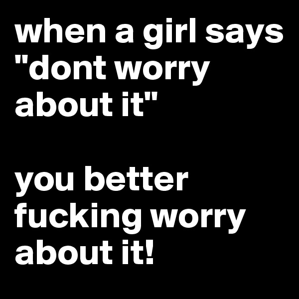 when a girl says
"dont worry about it"

you better fucking worry about it!