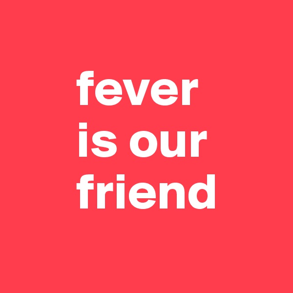       
      fever 
      is our          
      friend
