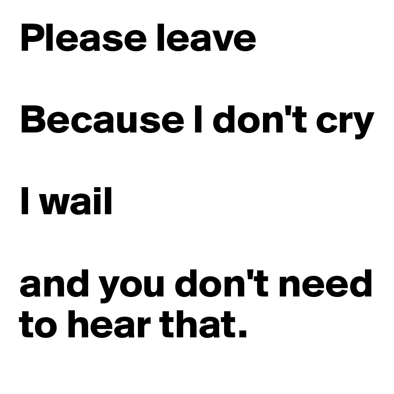 Please leave

Because I don't cry

I wail            

and you don't need to hear that.
