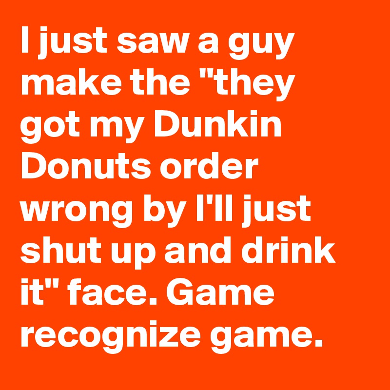 I just saw a guy make the "they got my Dunkin Donuts order wrong by I'll just shut up and drink it" face. Game recognize game.