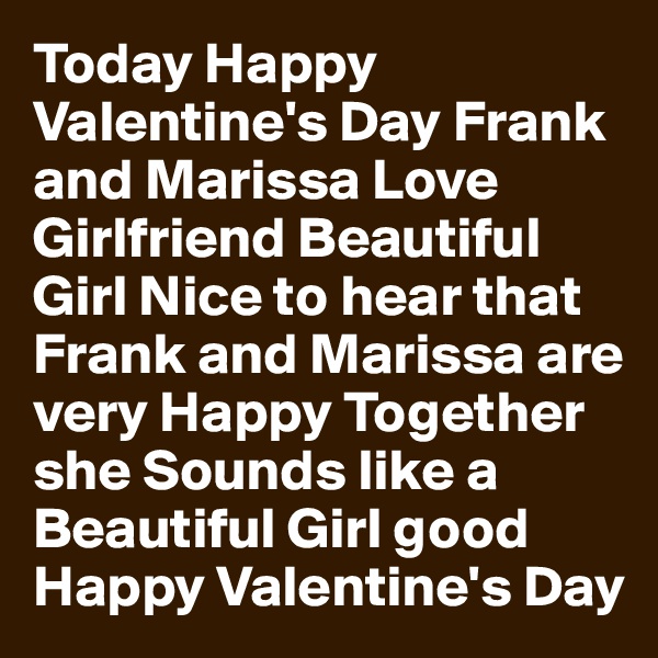 Today Happy Valentine's Day Frank and Marissa Love Girlfriend Beautiful Girl Nice to hear that Frank and Marissa are very Happy Together she Sounds like a Beautiful Girl good Happy Valentine's Day
