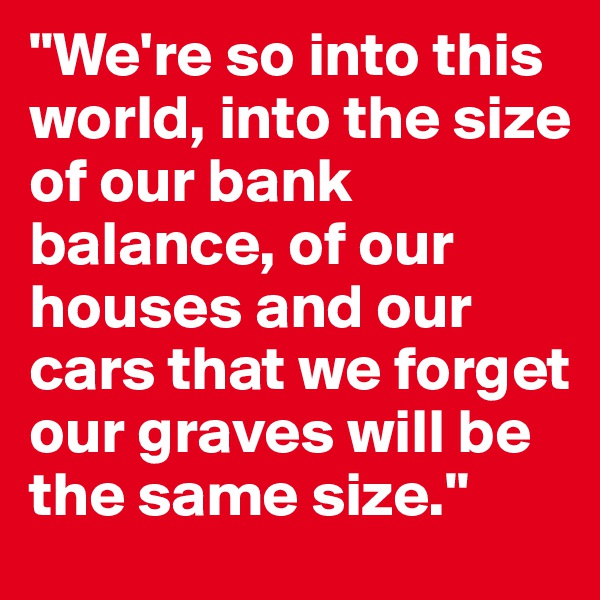 "We're so into this world, into the size of our bank balance, of our houses and our cars that we forget our graves will be the same size."