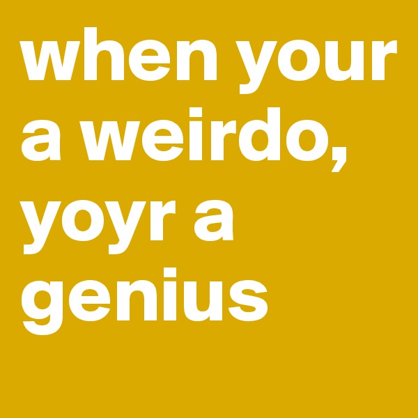 when your a weirdo, yoyr a genius