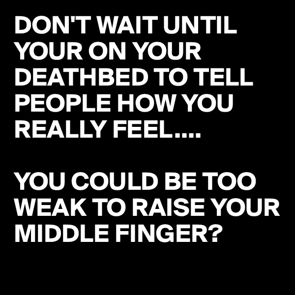 DON'T WAIT UNTIL YOUR ON YOUR DEATHBED TO TELL PEOPLE HOW YOU REALLY FEEL....

YOU COULD BE TOO WEAK TO RAISE YOUR MIDDLE FINGER?
