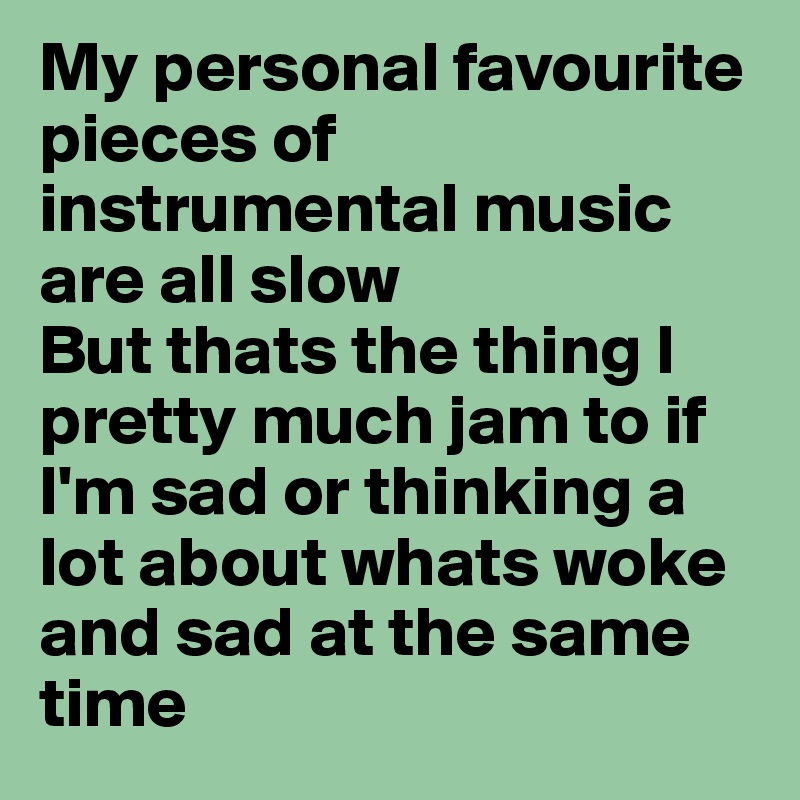 My personal favourite pieces of instrumental music are all slow 
But thats the thing I pretty much jam to if I'm sad or thinking a lot about whats woke and sad at the same time
