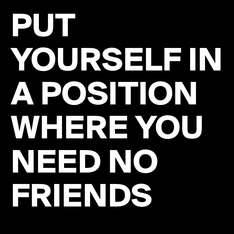 PUT YOURSELF IN A POSITION WHERE YOU NEED NO FRIENDS