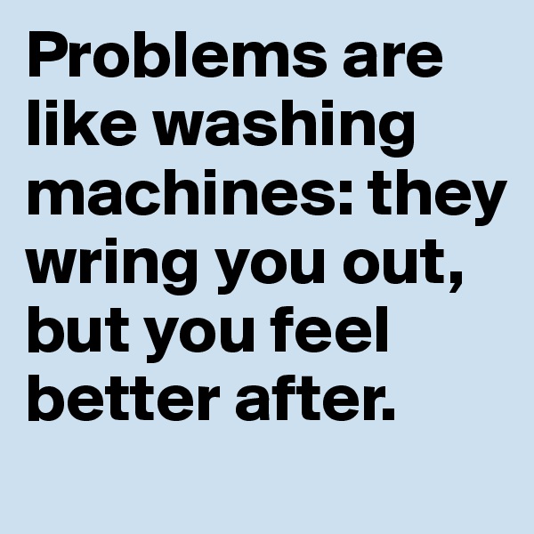 Problems are like washing machines: they wring you out, but you feel better after. 