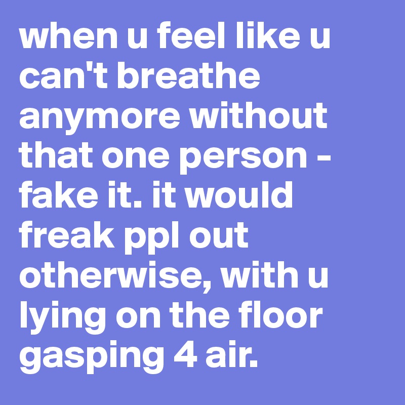 when u feel like u can't breathe anymore without that one person - fake it. it would freak ppl out otherwise, with u lying on the floor gasping 4 air.