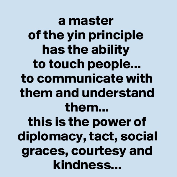 a master 
of the yin principle 
has the ability 
to touch people...
to communicate with them and understand them...
this is the power of diplomacy, tact, social graces, courtesy and kindness...