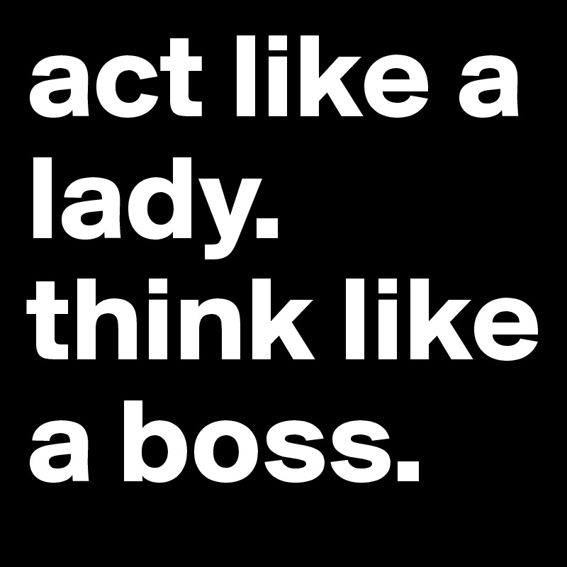 act like a lady. think like a boss.