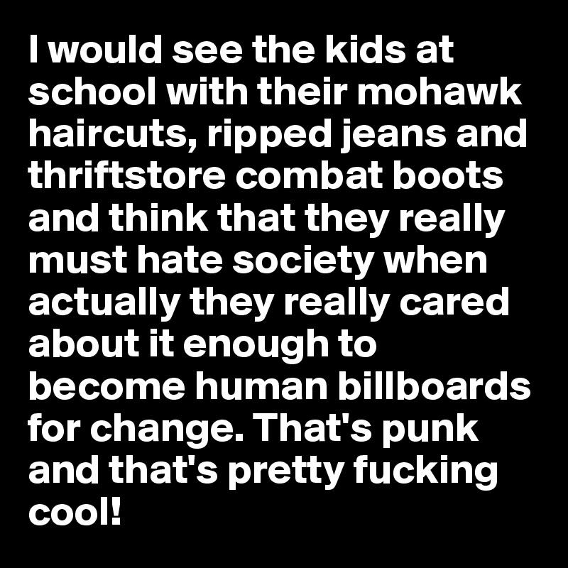 I would see the kids at school with their mohawk haircuts, ripped jeans and thriftstore combat boots and think that they really must hate society when actually they really cared about it enough to become human billboards for change. That's punk and that's pretty fucking cool!