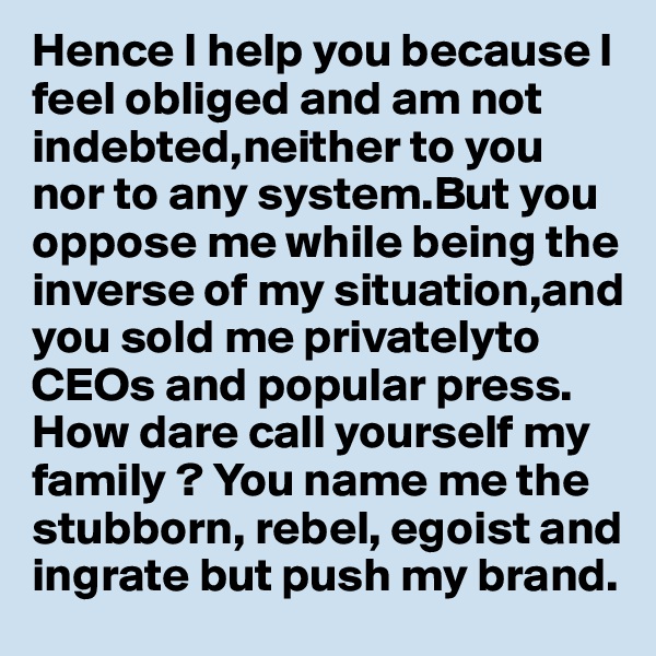 Hence I help you because I feel obliged and am not indebted,neither to you nor to any system.But you oppose me while being the inverse of my situation,and you sold me privatelyto CEOs and popular press. 
How dare call yourself my family ? You name me the stubborn, rebel, egoist and ingrate but push my brand.