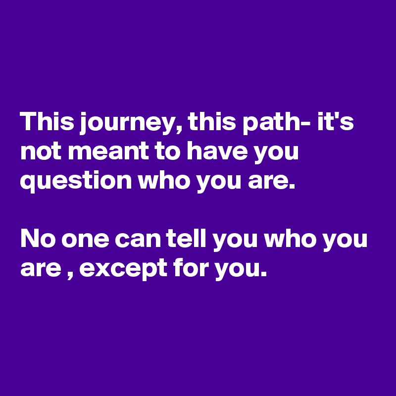 


This journey, this path- it's not meant to have you question who you are. 

No one can tell you who you are , except for you.


