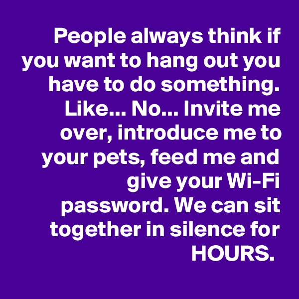 People always think if you want to hang out you have to do something. Like... No... Invite me over, introduce me to your pets, feed me and give your Wi-Fi password. We can sit together in silence for HOURS. 
