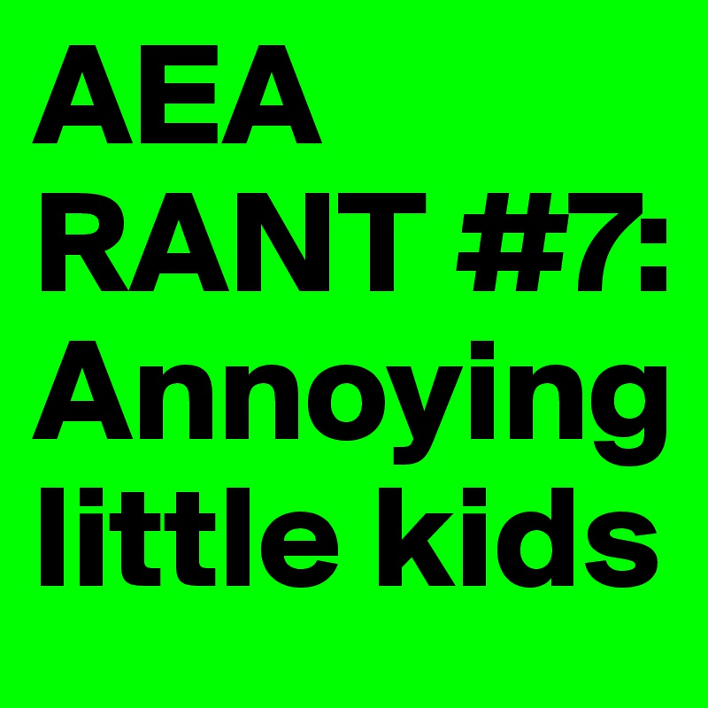 AEA RANT #7:        Annoying                  little kids 