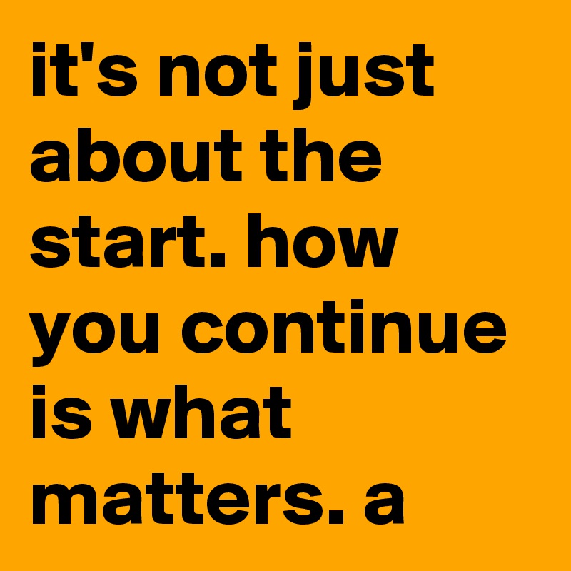 it's not just about the start. how you continue is what matters. a