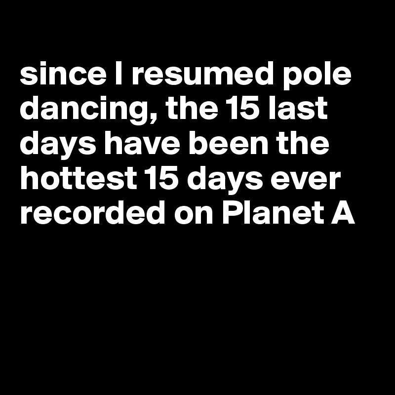 
since I resumed pole dancing, the 15 last days have been the hottest 15 days ever recorded on Planet A



