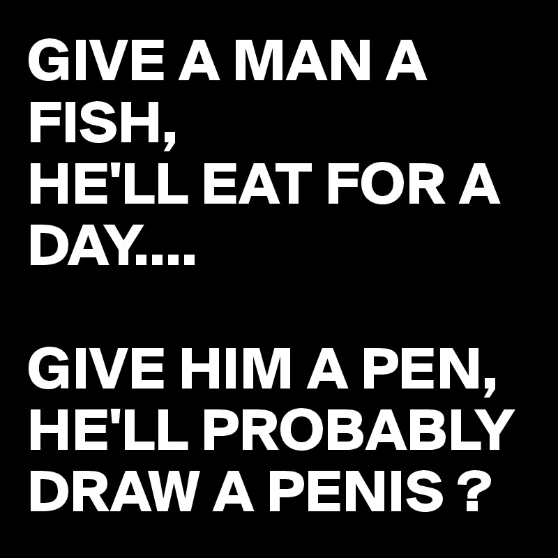 GIVE A MAN A FISH, 
HE'LL EAT FOR A DAY....

GIVE HIM A PEN, HE'LL PROBABLY DRAW A PENIS ?
