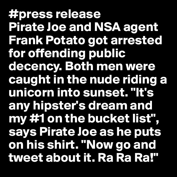 #press release
Pirate Joe and NSA agent Frank Potato got arrested for offending public decency. Both men were caught in the nude riding a unicorn into sunset. "It's any hipster's dream and my #1 on the bucket list", says Pirate Joe as he puts on his shirt. "Now go and tweet about it. Ra Ra Ra!"