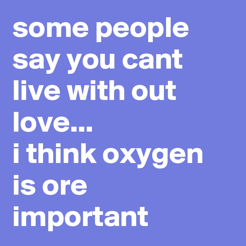 some people say you cant live with out love...
i think oxygen is ore important 