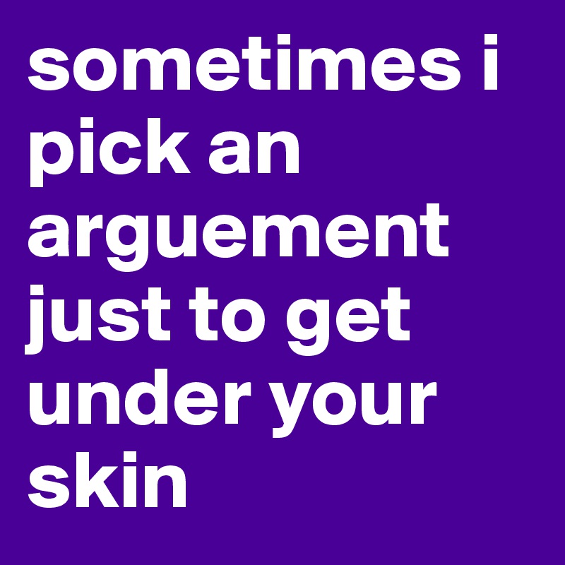 sometimes i pick an arguement just to get under your skin 
