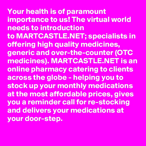 Your health is of paramount importance to us! The virtual world needs to introduction to MARTCASTLE.NET; specialists in offering high quality medicines, generic and over-the-counter (OTC medicines). MARTCASTLE.NET is an online pharmacy catering to clients across the globe - helping you to stock up your monthly medications at the most affordable prices, gives you a reminder call for re-stocking and delivers your medications at your door-step.
