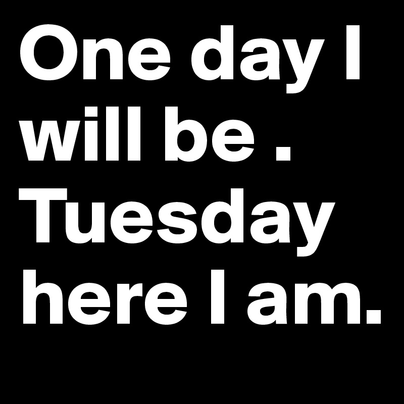 One day I will be . Tuesday here I am.