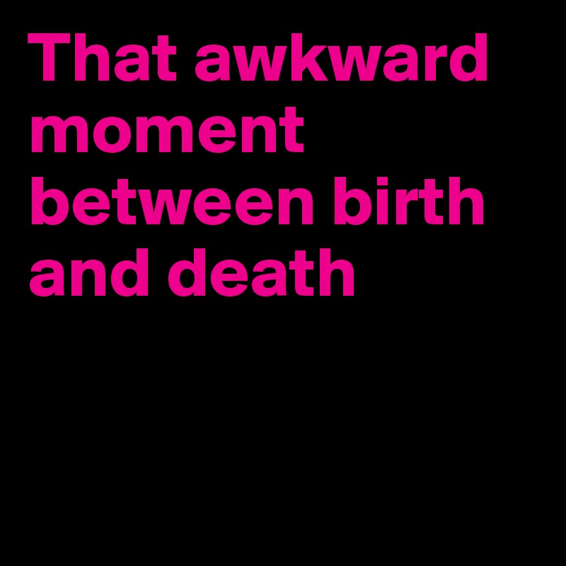 That awkward moment between birth and death


