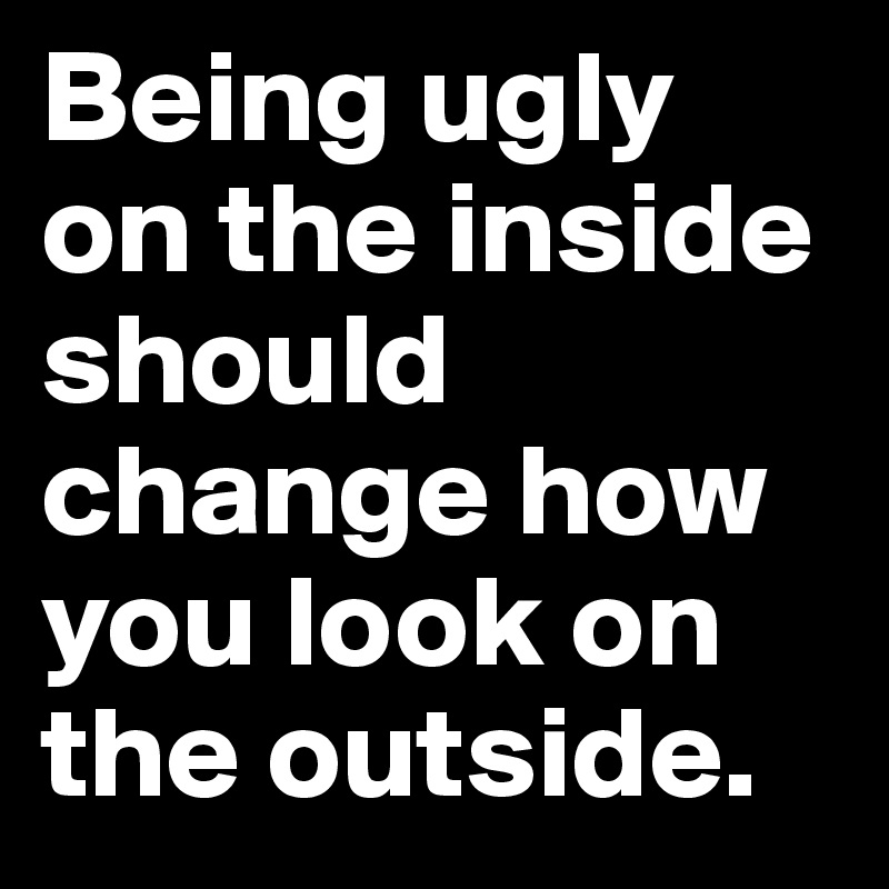 Being ugly on the inside should change how you look on the outside.