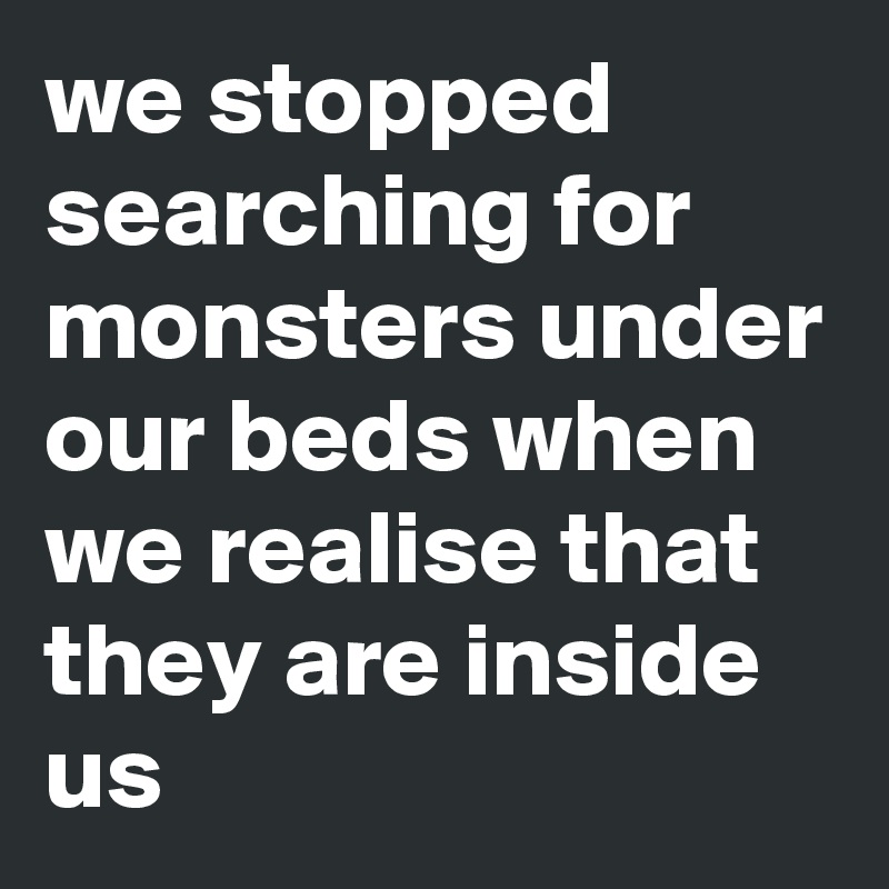 we stopped searching for monsters under our beds when we realise that they are inside us