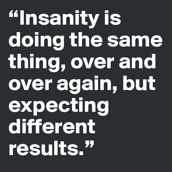 “Insanity is doing the same thing, over and over again, but expecting different results.” 