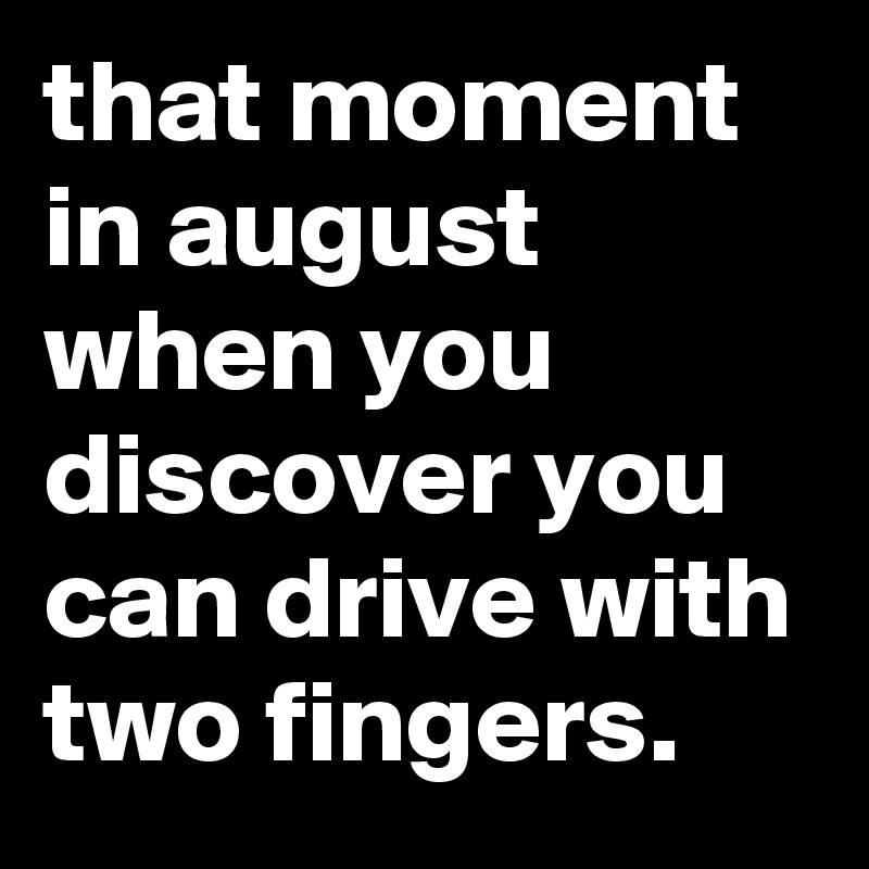 that moment in august when you discover you can drive with two fingers.