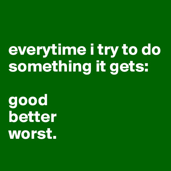 

everytime i try to do something it gets:

good
better
worst.
