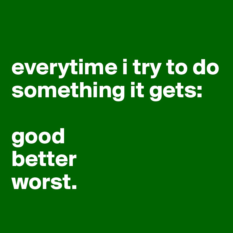 

everytime i try to do something it gets:

good
better
worst.
