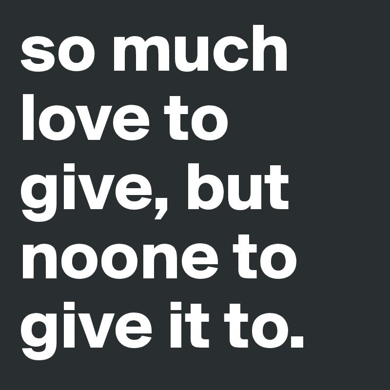 so much love to give, but noone to give it to. 