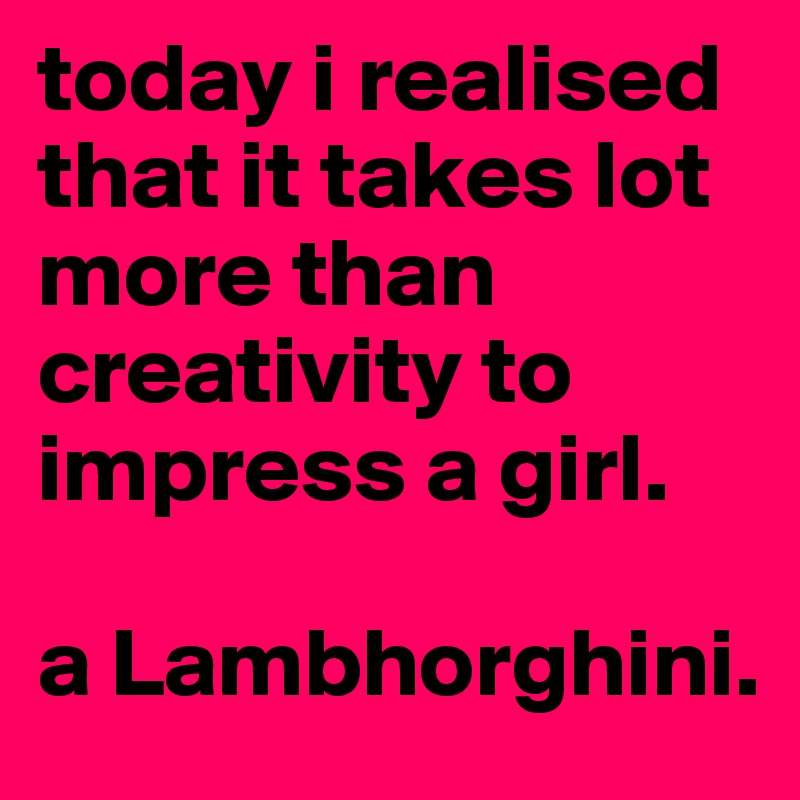today i realised that it takes lot more than creativity to impress a girl.

a Lambhorghini.