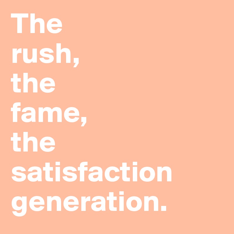 The 
rush, 
the 
fame, 
the
satisfaction
generation.