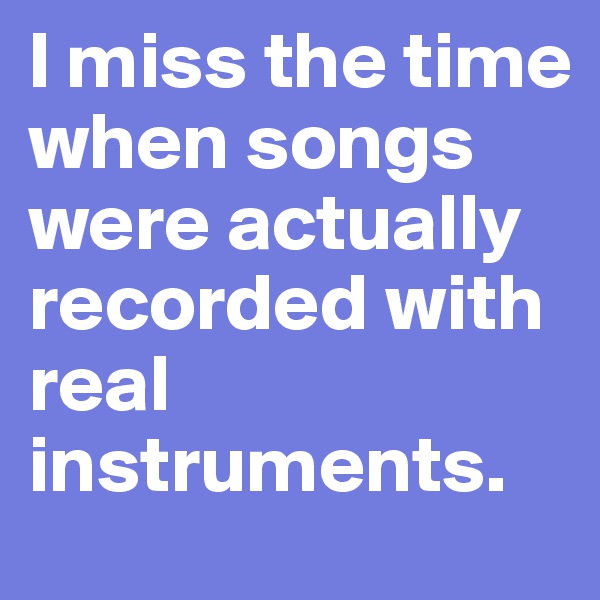 I miss the time when songs were actually recorded with real instruments.