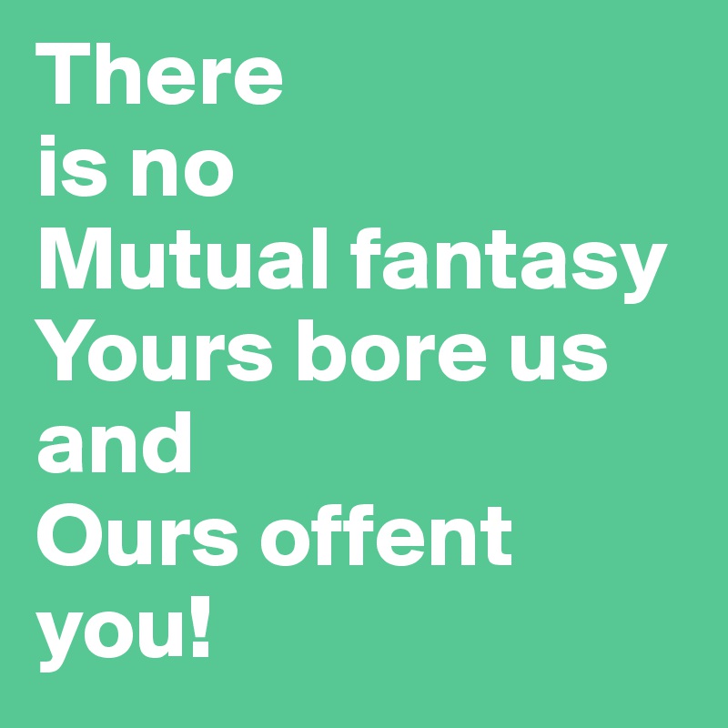 There 
is no
Mutual fantasy
Yours bore us
and 
Ours offent you!