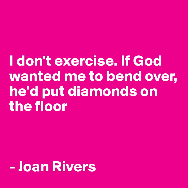 


I don't exercise. If God wanted me to bend over, he'd put diamonds on the floor



- Joan Rivers