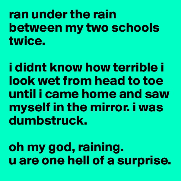 ran under the rain between my two schools twice. 

i didnt know how terrible i look wet from head to toe until i came home and saw myself in the mirror. i was dumbstruck. 

oh my god, raining. 
u are one hell of a surprise. 