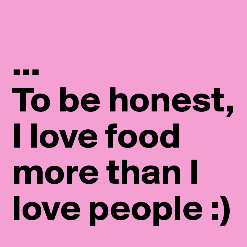 
...
To be honest, I love food more than I love people :)