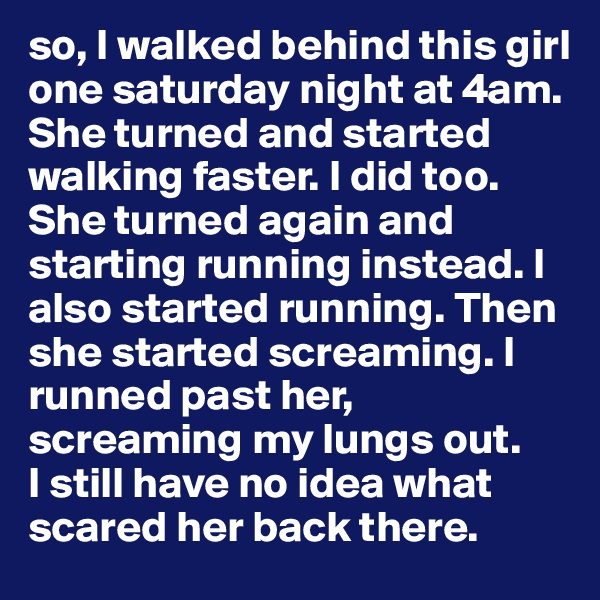 so, I walked behind this girl one saturday night at 4am. She turned and started walking faster. I did too. She turned again and starting running instead. I  also started running. Then she started screaming. I runned past her, screaming my lungs out. 
I still have no idea what scared her back there.