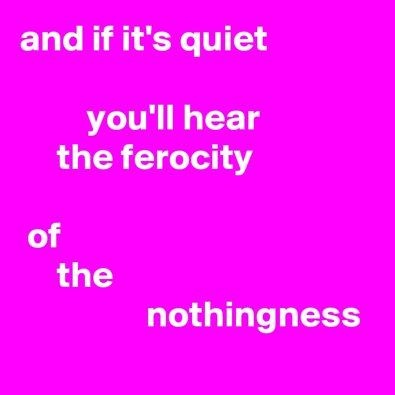 and if it's quiet

         you'll hear
     the ferocity

 of
     the
                 nothingness