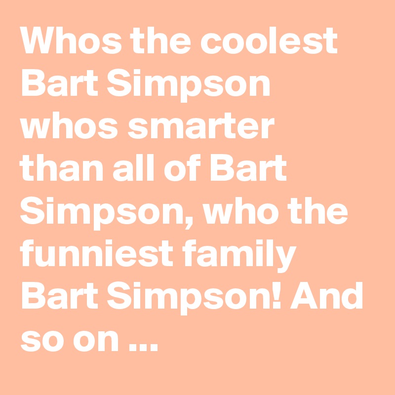 Whos the coolest Bart Simpson whos smarter than all of Bart Simpson, who the funniest family Bart Simpson! And so on ...