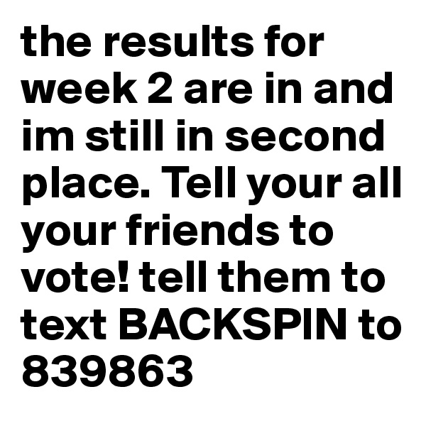 the results for week 2 are in and im still in second place. Tell your all your friends to vote! tell them to text BACKSPIN to 839863 