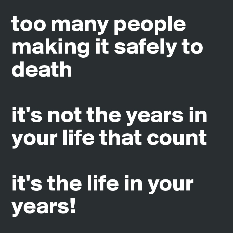 too many people making it safely to death

it's not the years in your life that count

it's the life in your years!